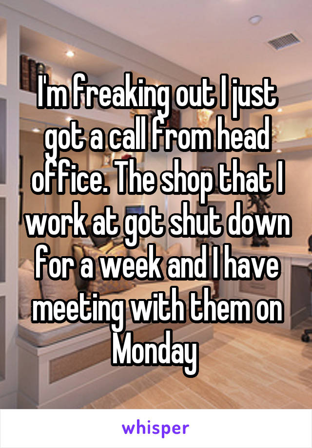 I'm freaking out I just got a call from head office. The shop that I work at got shut down for a week and I have meeting with them on Monday 