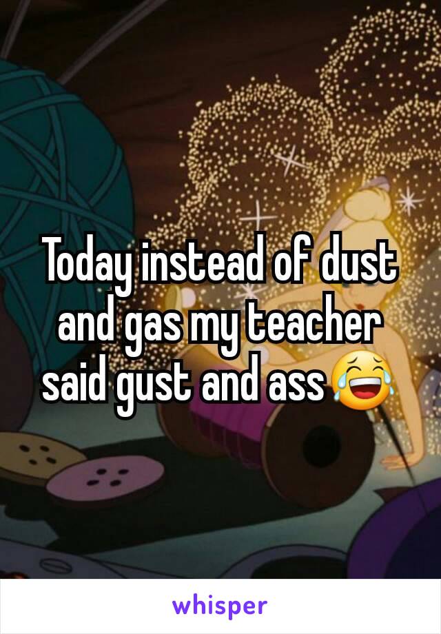 Today instead of dust and gas my teacher said gust and ass😂