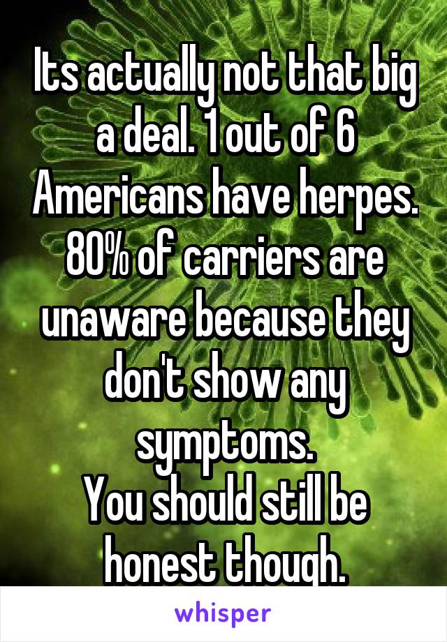 Its actually not that big a deal. 1 out of 6 Americans have herpes. 80% of carriers are unaware because they don't show any symptoms.
You should still be honest though.