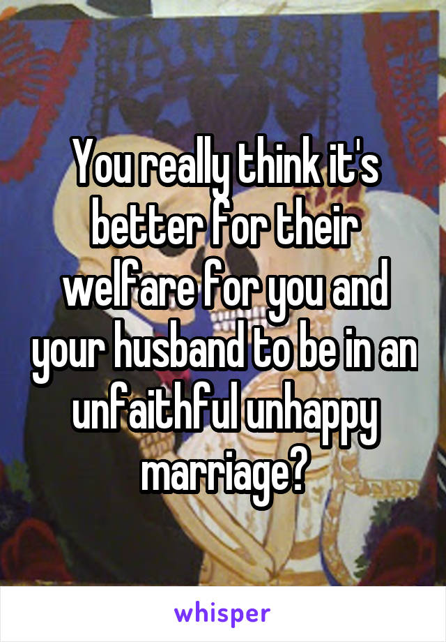 You really think it's better for their welfare for you and your husband to be in an unfaithful unhappy marriage?