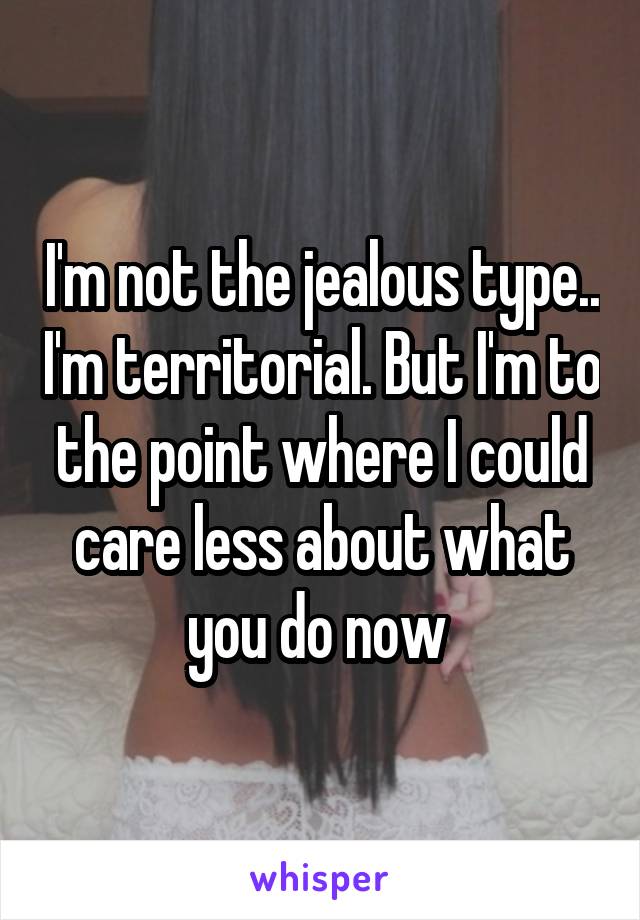 I'm not the jealous type.. I'm territorial. But I'm to the point where I could care less about what you do now 