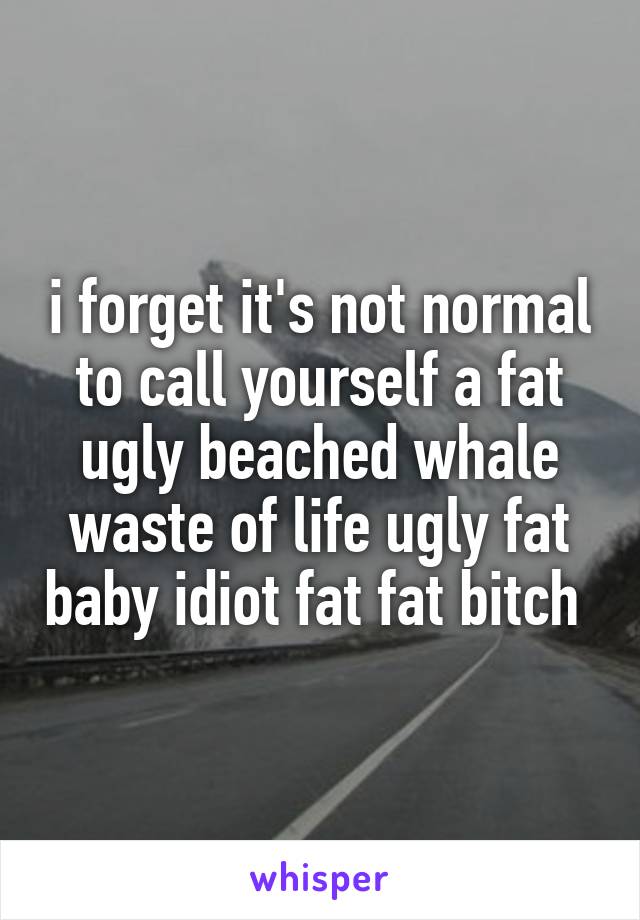 i forget it's not normal to call yourself a fat ugly beached whale waste of life ugly fat baby idiot fat fat bitch 