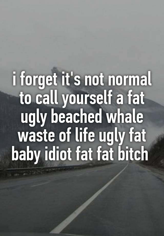 i forget it's not normal to call yourself a fat ugly beached whale waste of life ugly fat baby idiot fat fat bitch 