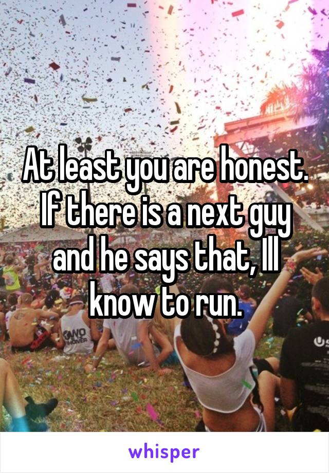 At least you are honest. If there is a next guy and he says that, Ill know to run.