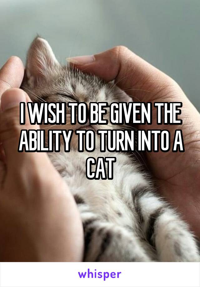 I WISH TO BE GIVEN THE ABILITY TO TURN INTO A CAT