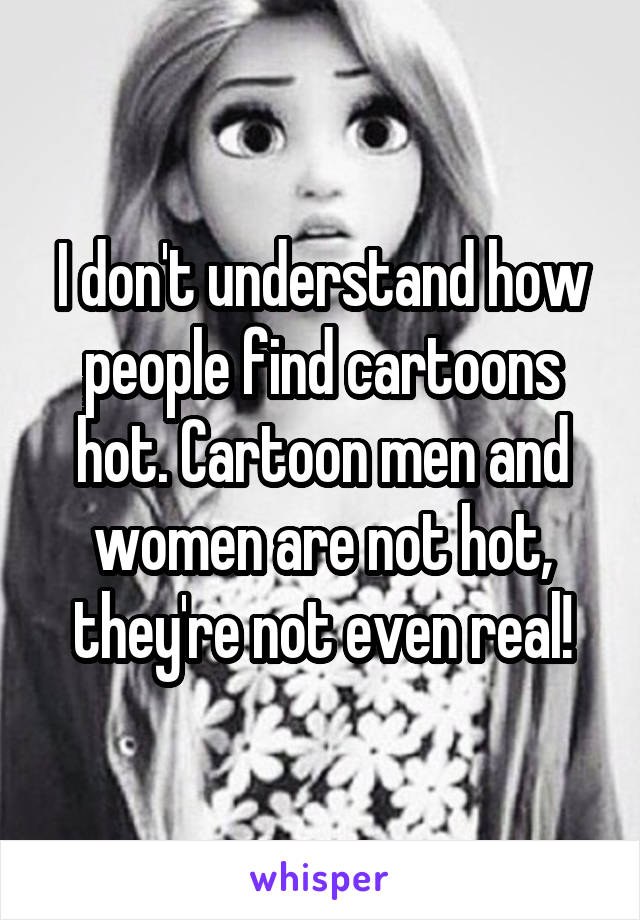 I don't understand how people find cartoons hot. Cartoon men and women are not hot, they're not even real!