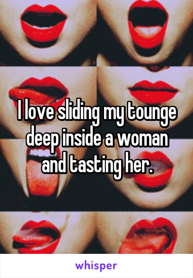 I love sliding my tounge deep inside a woman and tasting her.