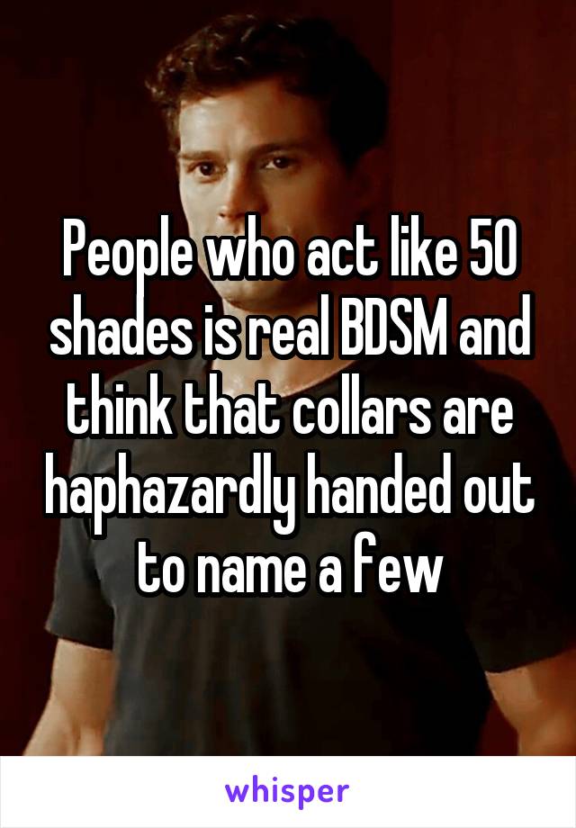 People who act like 50 shades is real BDSM and think that collars are haphazardly handed out to name a few