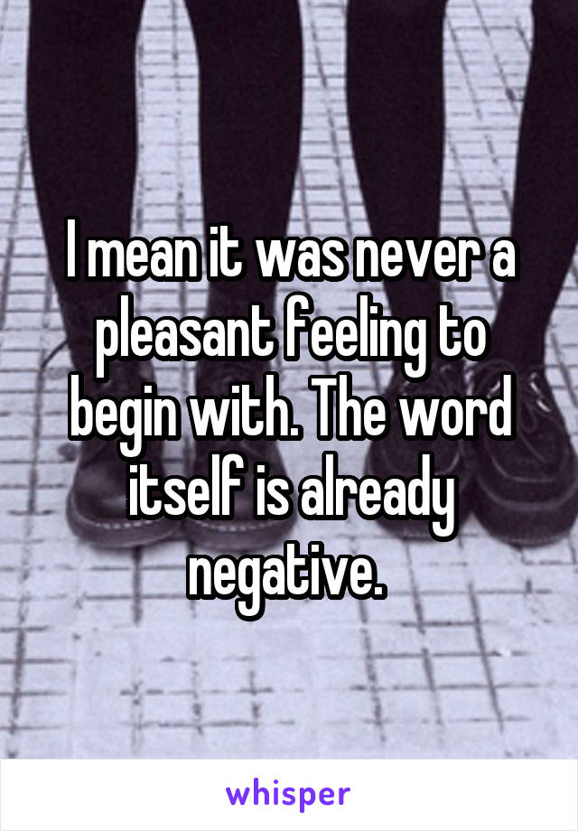 I mean it was never a pleasant feeling to begin with. The word itself is already negative. 