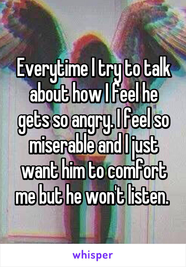 Everytime I try to talk about how I feel he gets so angry. I feel so miserable and I just want him to comfort me but he won't listen. 