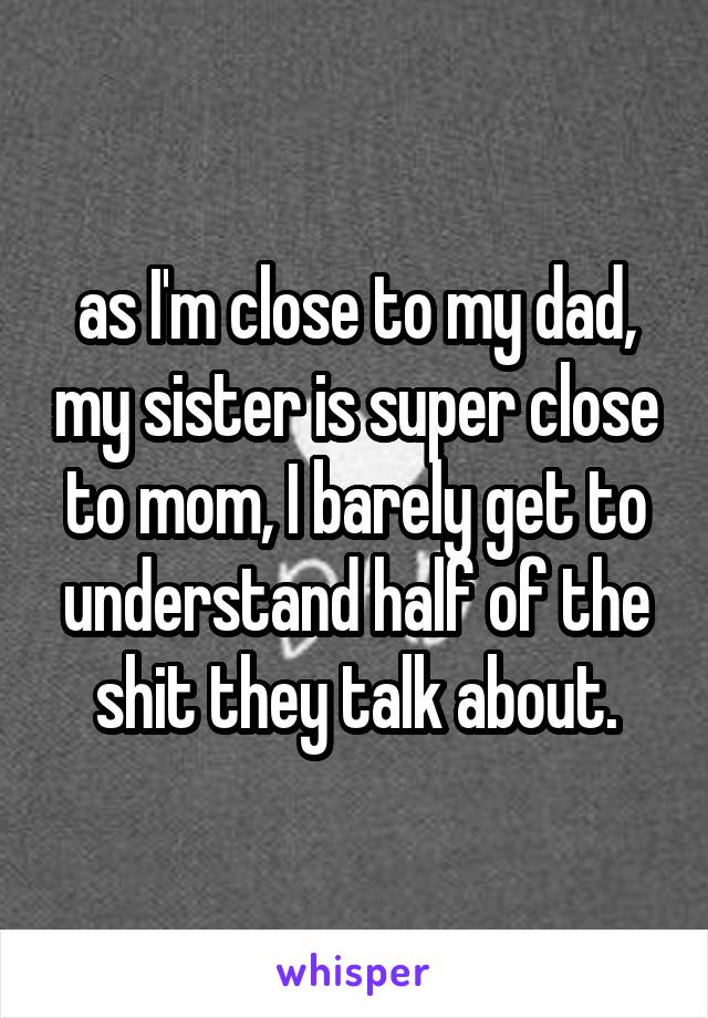 as I'm close to my dad, my sister is super close to mom, I barely get to understand half of the shit they talk about.