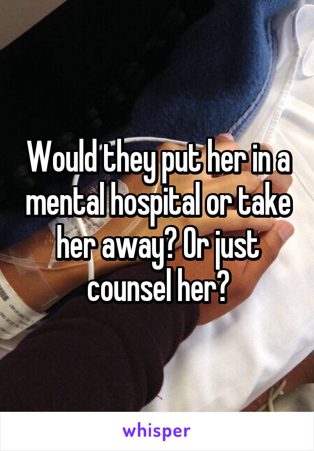 Would they put her in a mental hospital or take her away? Or just counsel her?