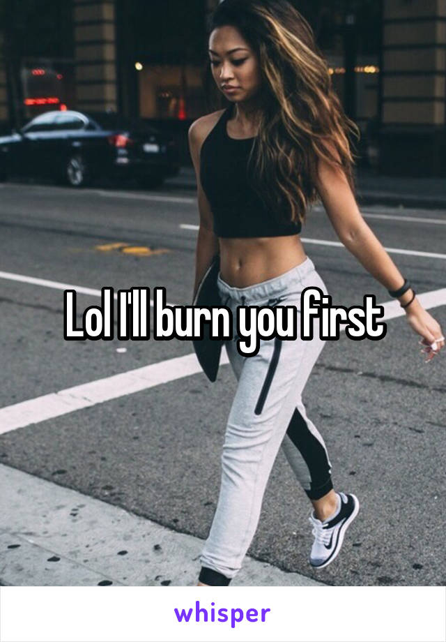 Lol I'll burn you first