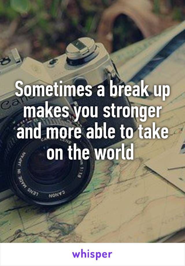 Sometimes a break up makes you stronger and more able to take on the world 
