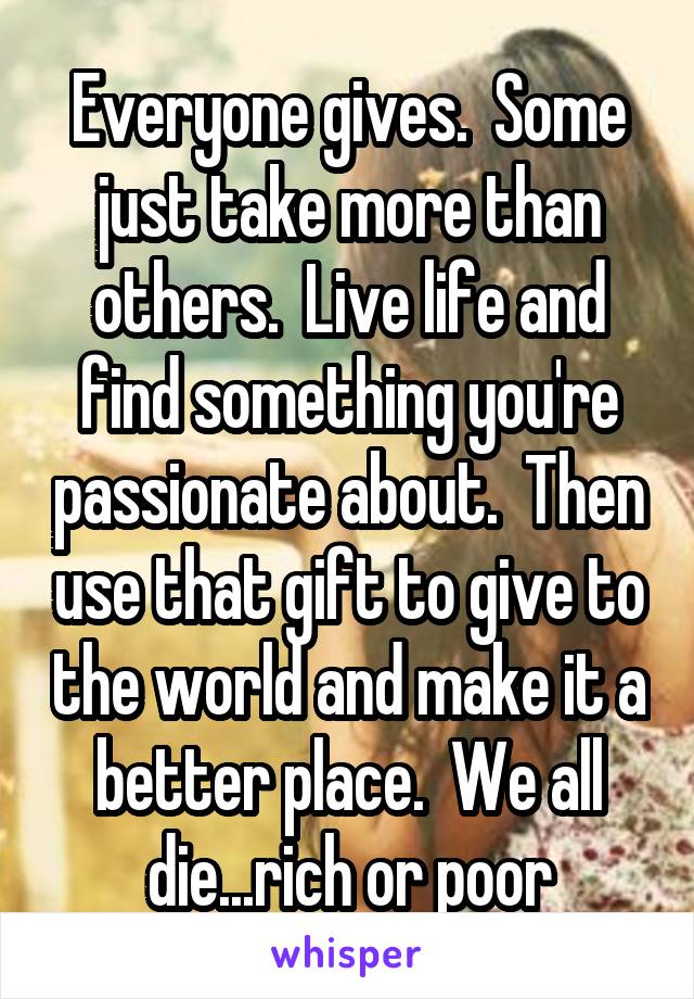 Everyone gives.  Some just take more than others.  Live life and find something you're passionate about.  Then use that gift to give to the world and make it a better place.  We all die...rich or poor
