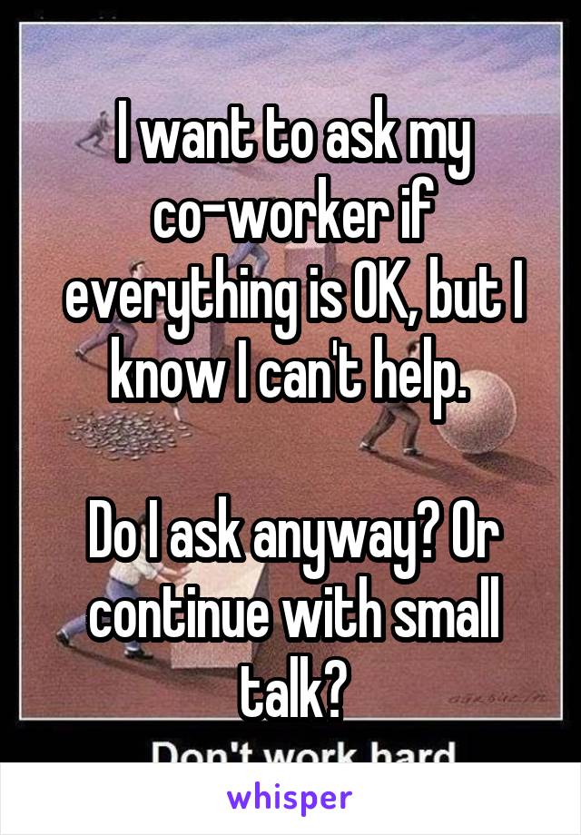 I want to ask my co-worker if everything is OK, but I know I can't help. 

Do I ask anyway? Or continue with small talk?