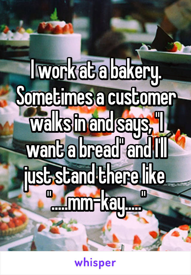 I work at a bakery. Sometimes a customer walks in and says, "I want a bread" and I'll just stand there like 
".....mm-kay....."