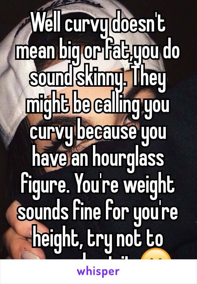 Well curvy doesn't mean big or fat,you do sound skinny. They might be calling you curvy because you have an hourglass figure. You're weight sounds fine for you're height, try not to worry about it 😊