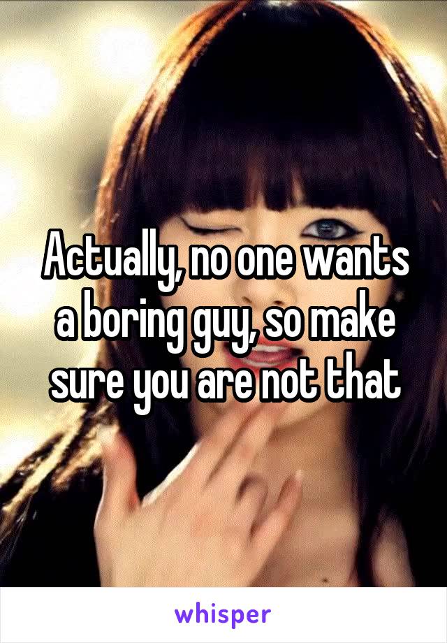 Actually, no one wants a boring guy, so make sure you are not that