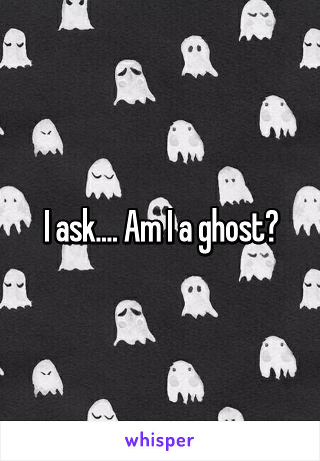 I ask.... Am I a ghost?