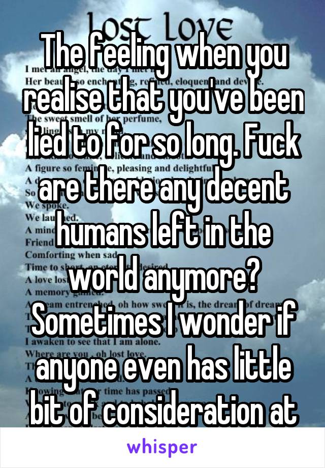 
The feeling when you realise that you've been lied to for so long. Fuck are there any decent humans left in the world anymore? Sometimes I wonder if anyone even has little bit of consideration at all