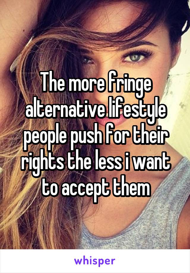 The more fringe alternative lifestyle people push for their rights the less i want to accept them