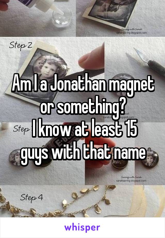 Am I a Jonathan magnet or something?
 I know at least 15 guys with that name