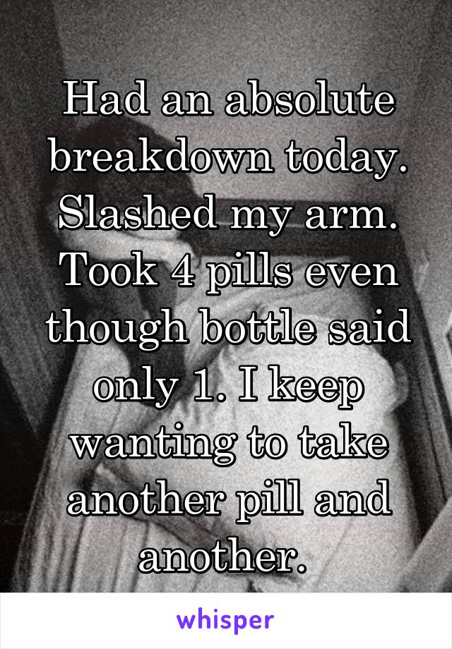 Had an absolute breakdown today. Slashed my arm. Took 4 pills even though bottle said only 1. I keep wanting to take another pill and another. 