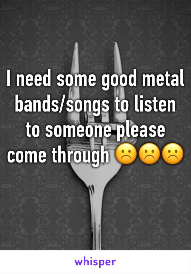 I need some good metal bands/songs to listen to someone please come through ☹️☹️☹️
