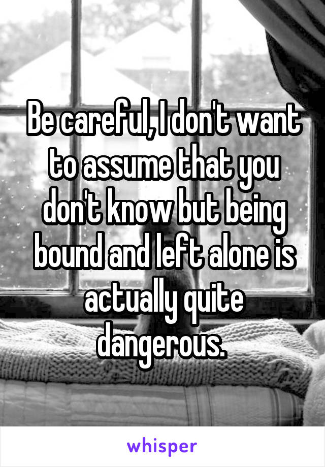 Be careful, I don't want to assume that you don't know but being bound and left alone is actually quite dangerous. 