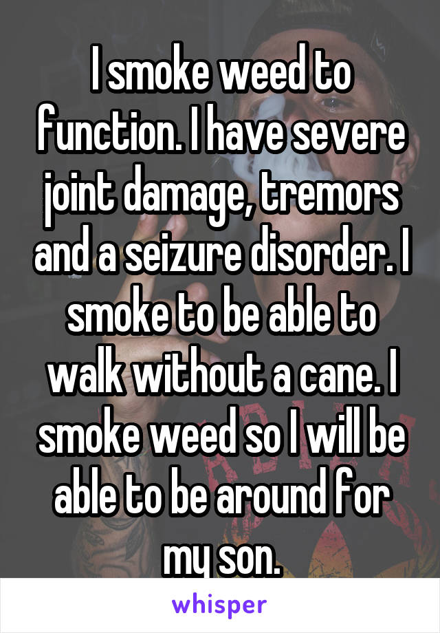 I smoke weed to function. I have severe joint damage, tremors and a seizure disorder. I smoke to be able to walk without a cane. I smoke weed so I will be able to be around for my son.