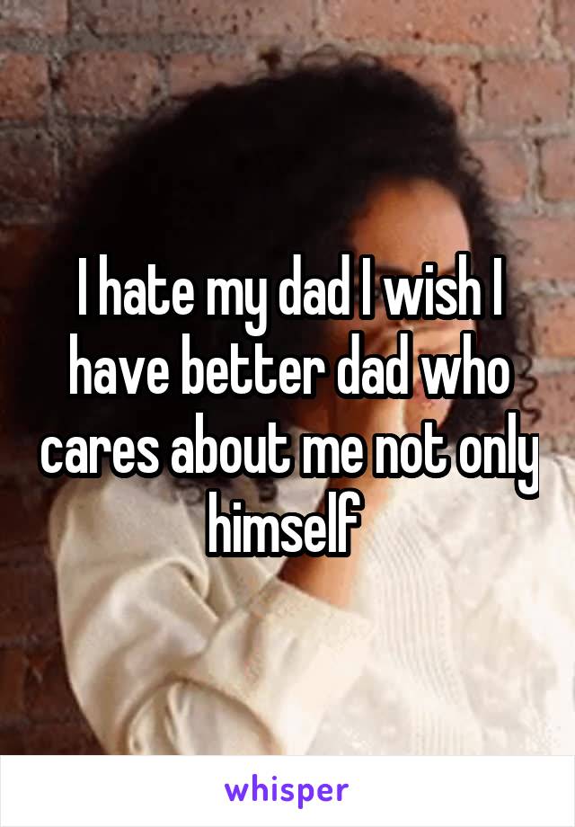 I hate my dad I wish I have better dad who cares about me not only himself 