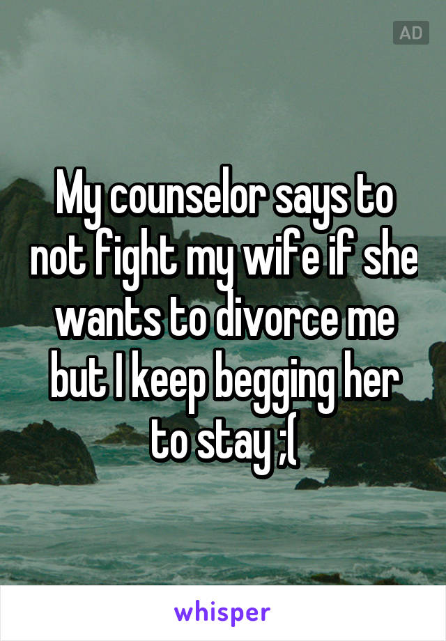 My counselor says to not fight my wife if she wants to divorce me but I keep begging her to stay ;(