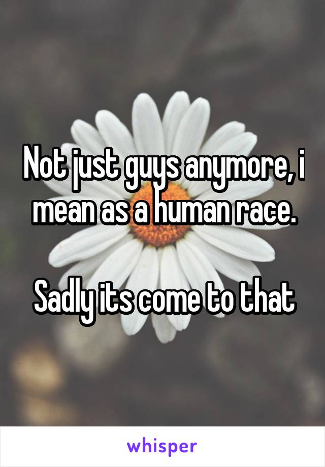 Not just guys anymore, i mean as a human race.

Sadly its come to that