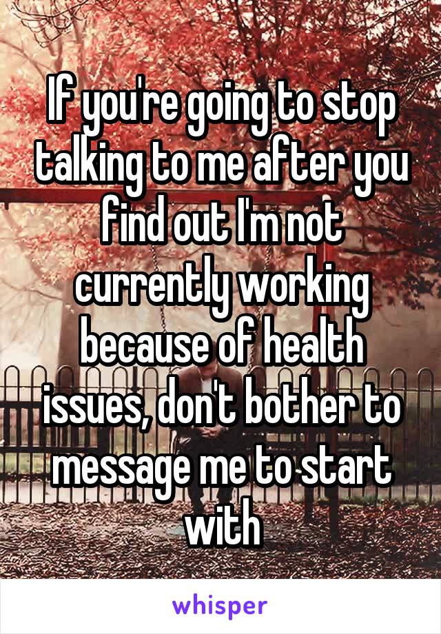 If you're going to stop talking to me after you find out I'm not currently working because of health issues, don't bother to message me to start with