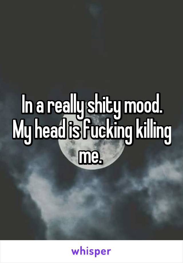 In a really shity mood. My head is fucking killing me. 