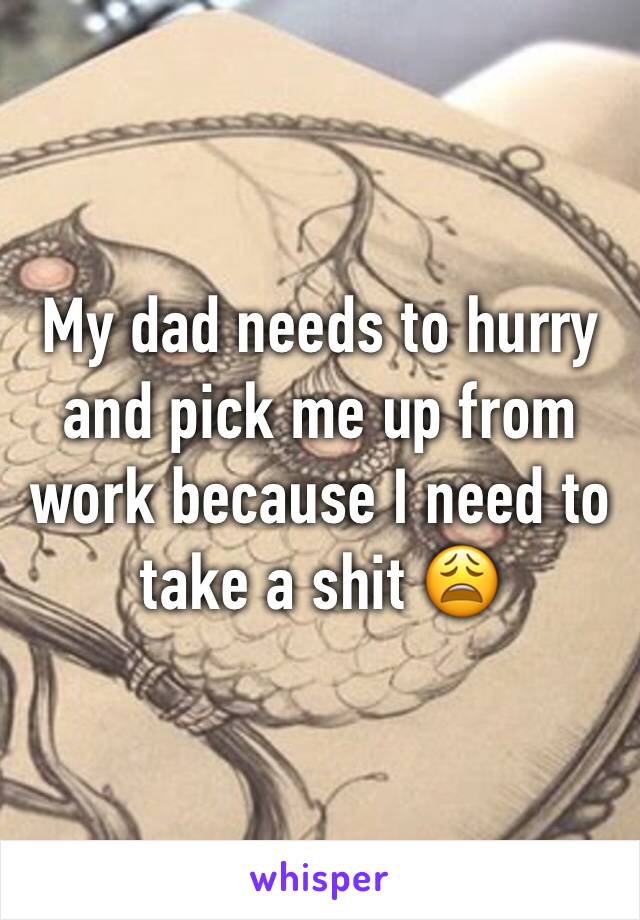 My dad needs to hurry and pick me up from work because I need to take a shit 😩