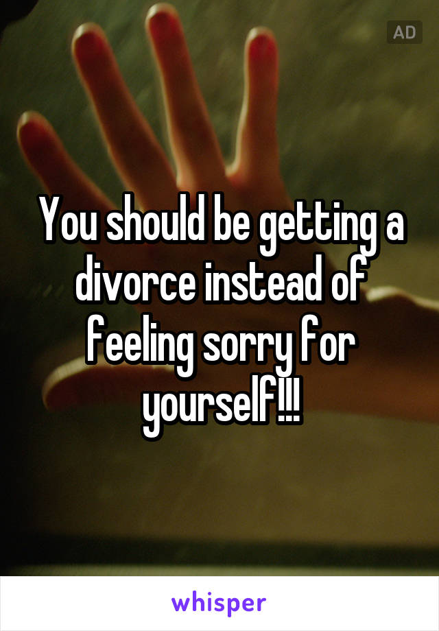 You should be getting a divorce instead of feeling sorry for yourself!!!