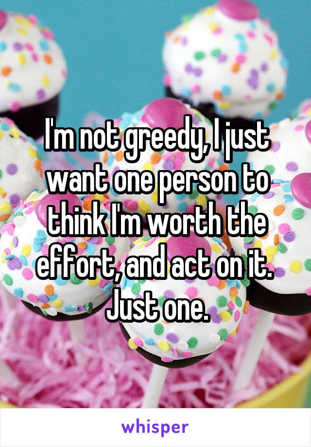 I'm not greedy, I just want one person to think I'm worth the effort, and act on it.  Just one.