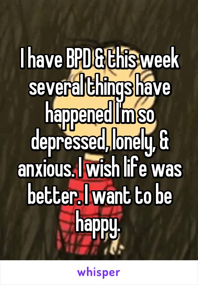 I have BPD & this week several things have happened I'm so depressed, lonely, & anxious. I wish life was better. I want to be happy. 