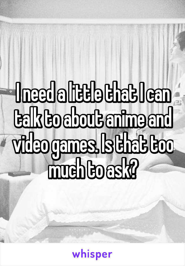 I need a little that I can talk to about anime and video games. Is that too much to ask?