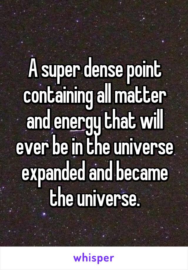 A super dense point containing all matter and energy that will ever be in the universe expanded and became the universe.