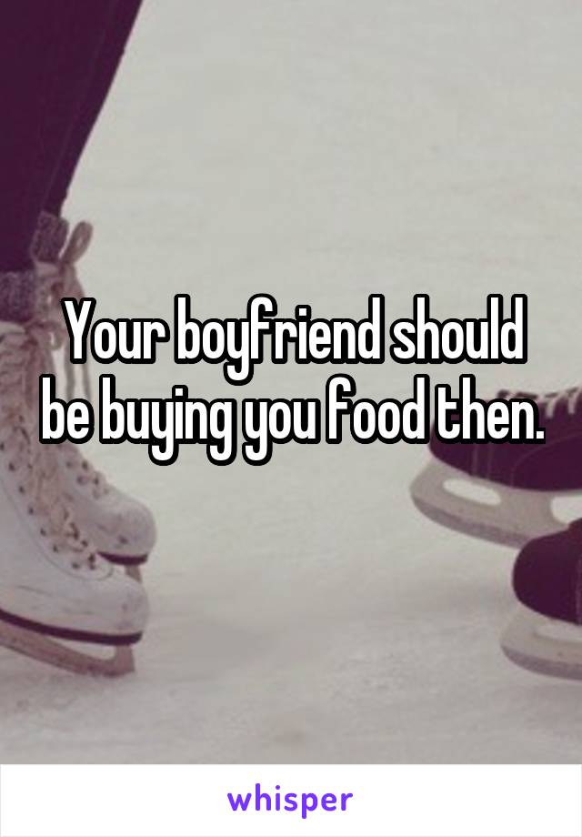 Your boyfriend should be buying you food then. 