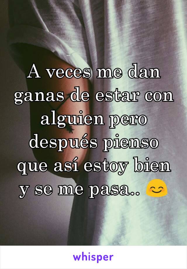 A veces me dan ganas de estar con alguien pero después pienso que así estoy bien y se me pasa.. 😊