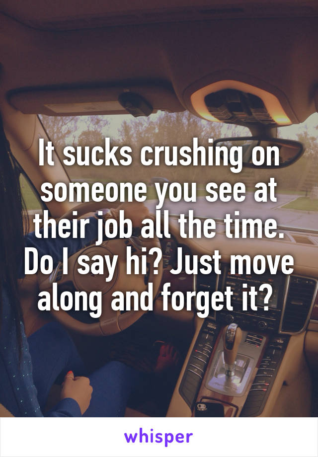 It sucks crushing on someone you see at their job all the time. Do I say hi? Just move along and forget it? 