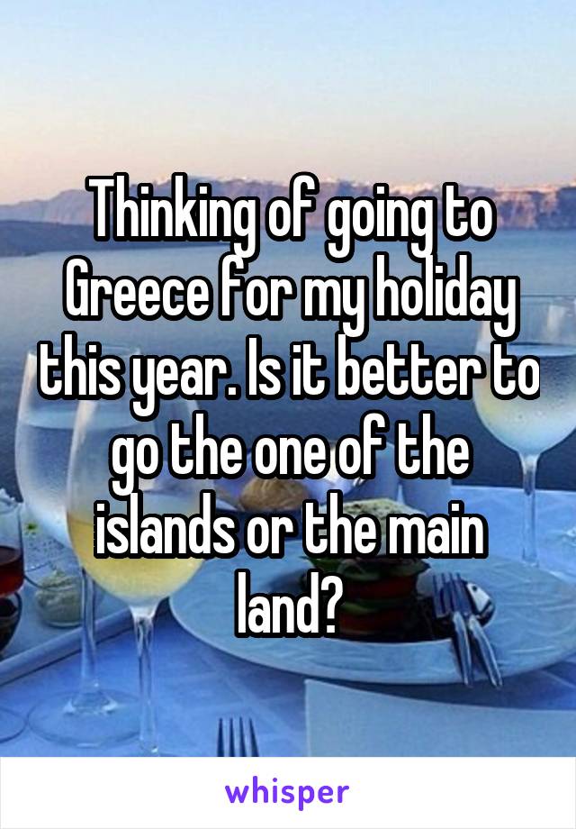 Thinking of going to Greece for my holiday this year. Is it better to go the one of the islands or the main land?