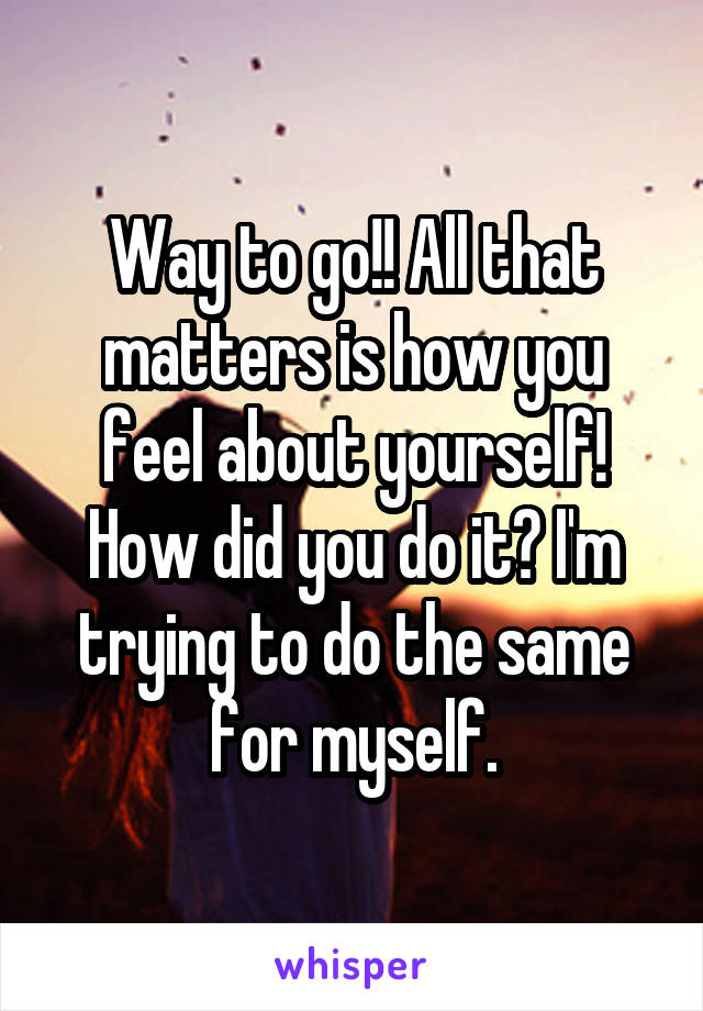 Way to go!! All that matters is how you feel about yourself! How did you do it? I'm trying to do the same for myself.