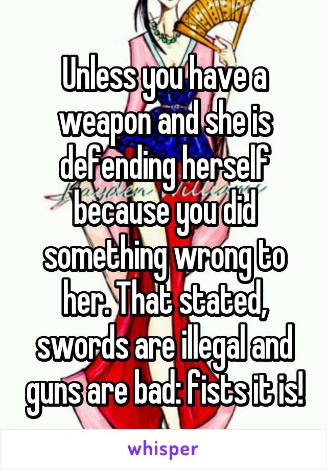 Unless you have a weapon and she is defending herself because you did something wrong to her. That stated, swords are illegal and guns are bad: fists it is!