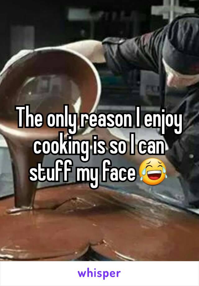 The only reason I enjoy cooking is so I can stuff my face😂