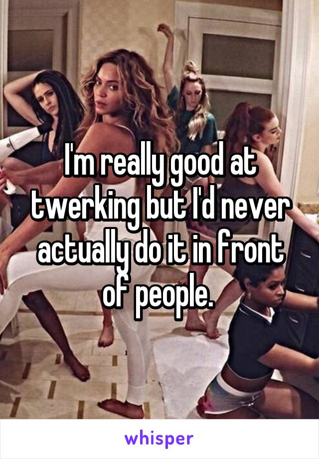 I'm really good at twerking but I'd never actually do it in front of people. 